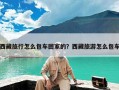 西藏旅行怎么包车回家的？西藏旅游怎么包车