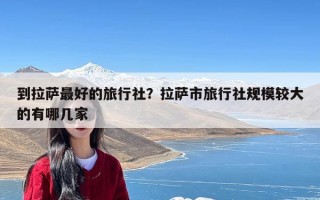 到拉萨最好的旅行社？拉萨市旅行社规模较大的有哪几家