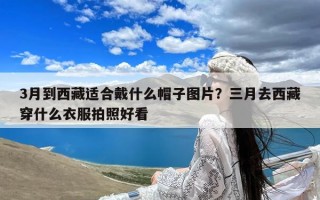 3月到西藏适合戴什么帽子图片？三月去西藏穿什么衣服拍照好看