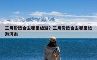 三月份适合去哪里旅游？三月份适合去哪里旅游河南