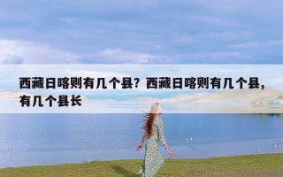 西藏日喀则有几个县？西藏日喀则有几个县,有几个县长