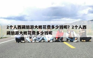 2个人西藏旅游大概花费多少钱呢？2个人西藏旅游大概花费多少钱呢