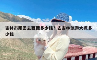 吉林市跟团去西藏多少钱？去吉林旅游大概多少钱