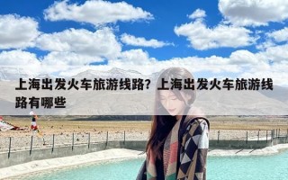 上海出发火车旅游线路？上海出发火车旅游线路有哪些