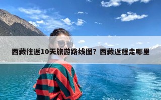 西藏往返10天旅游路线图？西藏返程走哪里