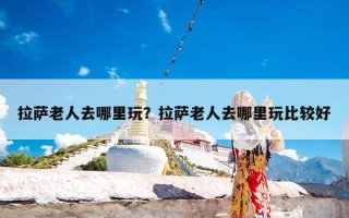 拉萨老人去哪里玩？拉萨老人去哪里玩比较好