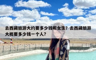 去西藏旅游大约要多少钱呢女生？去西藏旅游大概要多少钱一个人?