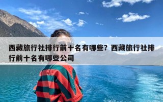 西藏旅行社排行前十名有哪些？西藏旅行社排行前十名有哪些公司