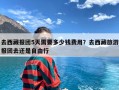 去西藏报团5天需要多少钱费用？去西藏旅游报团去还是自由行