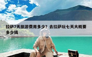 拉萨7天旅游费用多少？去拉萨玩七天大概要多少钱