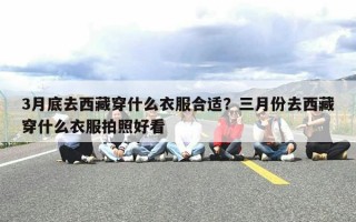 3月底去西藏穿什么衣服合适？三月份去西藏穿什么衣服拍照好看