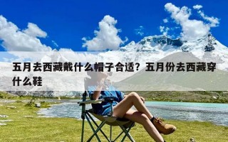 五月去西藏戴什么帽子合适？五月份去西藏穿什么鞋