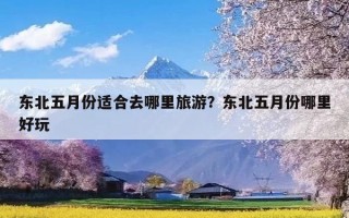 东北五月份适合去哪里旅游？东北五月份哪里好玩