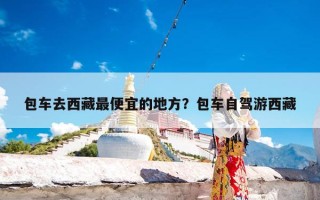 包车去西藏最便宜的地方？包车自驾游西藏