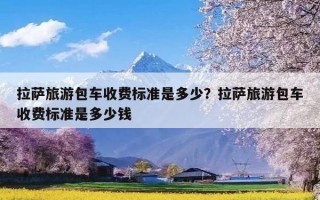拉萨旅游包车收费标准是多少？拉萨旅游包车收费标准是多少钱