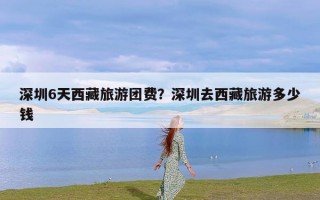 深圳6天西藏旅游团费？深圳去西藏旅游多少钱