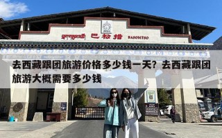 去西藏跟团旅游价格多少钱一天？去西藏跟团旅游大概需要多少钱