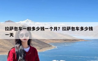 拉萨包车一般多少钱一个月？拉萨包车多少钱一天
