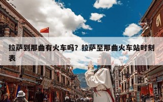 拉萨到那曲有火车吗？拉萨至那曲火车站时刻表