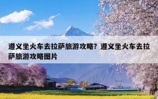 遵义坐火车去拉萨旅游攻略？遵义坐火车去拉萨旅游攻略图片