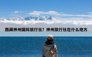 西藏神州国际旅行社？神州旅行社在什么地方