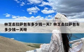 林芝去拉萨包车多少钱一天？林芝去拉萨包车多少钱一天呀
