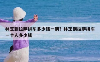 林芝到拉萨拼车多少钱一辆？林芝到拉萨拼车一个人多少钱