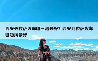 西安去拉萨火车哪一趟最好？西安到拉萨火车哪趟风景好