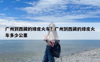 广州到西藏的绿皮火车？广州到西藏的绿皮火车多少公里