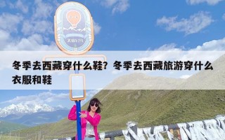 冬季去西藏穿什么鞋？冬季去西藏旅游穿什么衣服和鞋