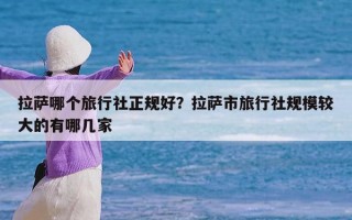 拉萨哪个旅行社正规好？拉萨市旅行社规模较大的有哪几家