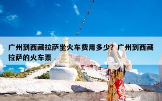 广州到西藏拉萨坐火车费用多少？广州到西藏拉萨的火车票
