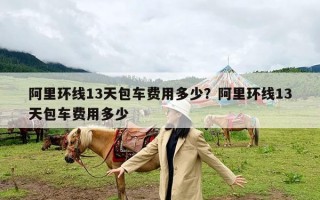 阿里环线13天包车费用多少？阿里环线13天包车费用多少