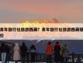 青年旅行社旅游西藏？青年旅行社旅游西藏报价
