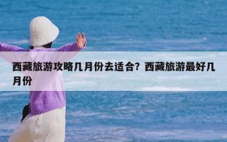 西藏旅游攻略几月份去适合？西藏旅游最好几月份