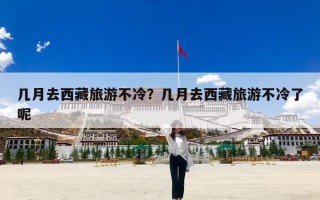 几月去西藏旅游不冷？几月去西藏旅游不冷了呢