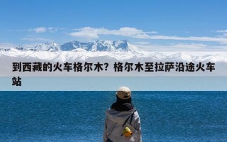 到西藏的火车格尔木？格尔木至拉萨沿途火车站
