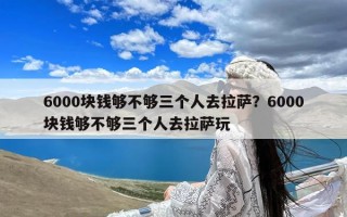 6000块钱够不够三个人去拉萨？6000块钱够不够三个人去拉萨玩