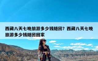 西藏八天七晚旅游多少钱随团？西藏八天七晚旅游多少钱随团回家