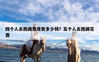 四个人去西藏费用需多少钱？五个人去西藏花费