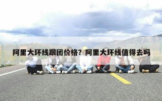 阿里大环线跟团价格？阿里大环线值得去吗