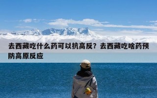 去西藏吃什么药可以抗高反？去西藏吃啥药预防高原反应