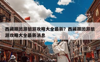 西藏跟团游旅游攻略大全最新？西藏跟团游旅游攻略大全最新消息