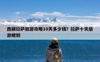 西藏拉萨旅游攻略10天多少钱？拉萨十天旅游规划