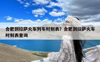 合肥到拉萨火车列车时刻表？合肥到拉萨火车时刻表查询
