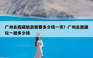 广州去西藏旅游需要多少钱一天？广州去西藏玩一趟多少钱