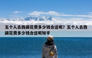 五个人去西藏花费多少钱合适呢？五个人去西藏花费多少钱合适呢知乎