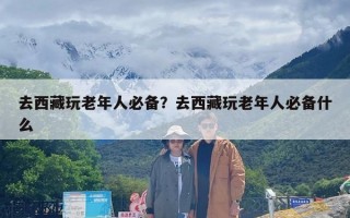 去西藏玩老年人必备？去西藏玩老年人必备什么