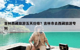 吉林西藏旅游五天价格？吉林市去西藏旅游专列