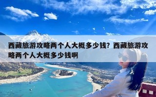 西藏旅游攻略两个人大概多少钱？西藏旅游攻略两个人大概多少钱啊